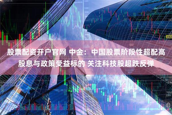 股票配资开户官网 中金：中国股票阶段性超配高股息与政策受益标的 关注科技股超跌反弹