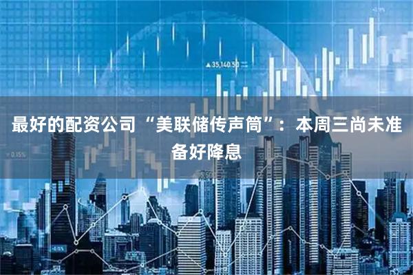 最好的配资公司 “美联储传声筒”：本周三尚未准备好降息