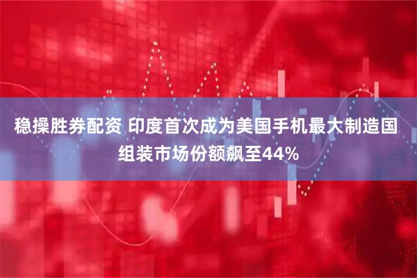 稳操胜券配资 印度首次成为美国手机最大制造国 组装市场份额飙至44%