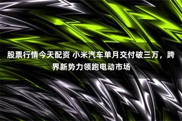 股票行情今天配资 小米汽车单月交付破三万，跨界新势力领跑电动市场