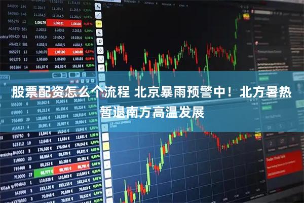 股票配资怎么个流程 北京暴雨预警中！北方暑热暂退南方高温发展