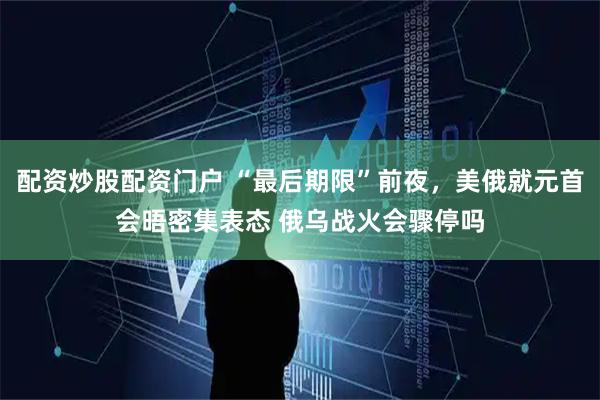 配资炒股配资门户 “最后期限”前夜，美俄就元首会晤密集表态 俄乌战火会骤停吗