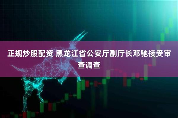 正规炒股配资 黑龙江省公安厅副厅长邓驰接受审查调查