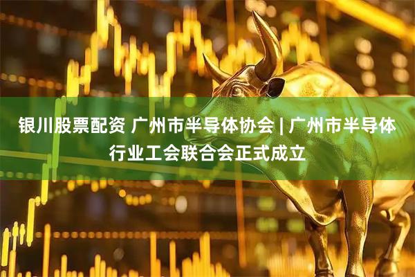银川股票配资 广州市半导体协会 | 广州市半导体行业工会联合会正式成立