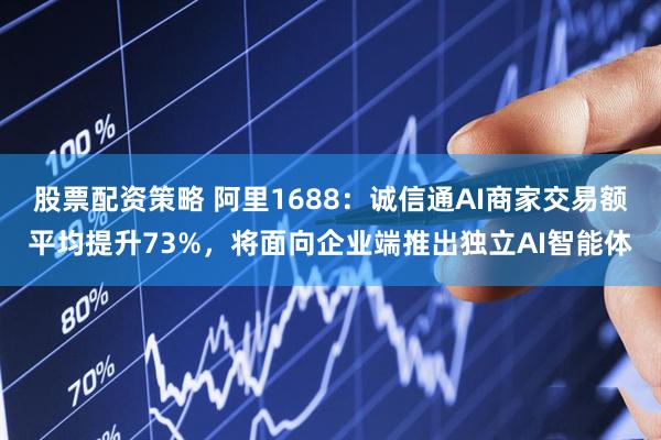 股票配资策略 阿里1688：诚信通AI商家交易额平均提升73%，将面向企业端推出独立AI智能体