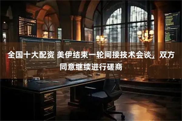 全国十大配资 美伊结束一轮间接技术会谈，双方同意继续进行磋商