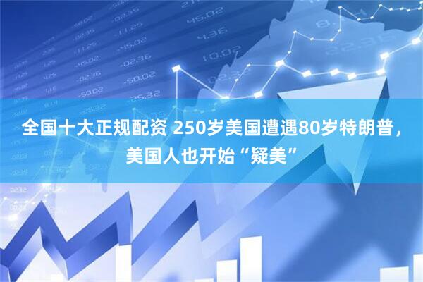 全国十大正规配资 250岁美国遭遇80岁特朗普，美国人也开始“疑美”