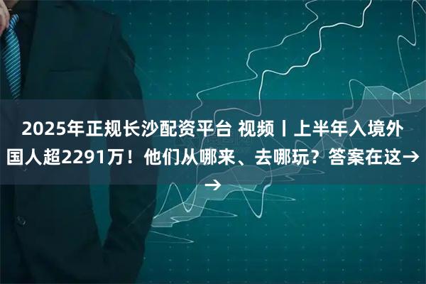 2025年正规长沙配资平台 视频丨上半年入境外国人超2291万！他们从哪来、去哪玩？答案在这→