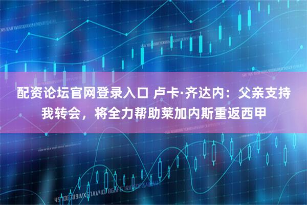 配资论坛官网登录入口 卢卡·齐达内:父亲支持我转会,将全力帮助莱加内斯重返西甲