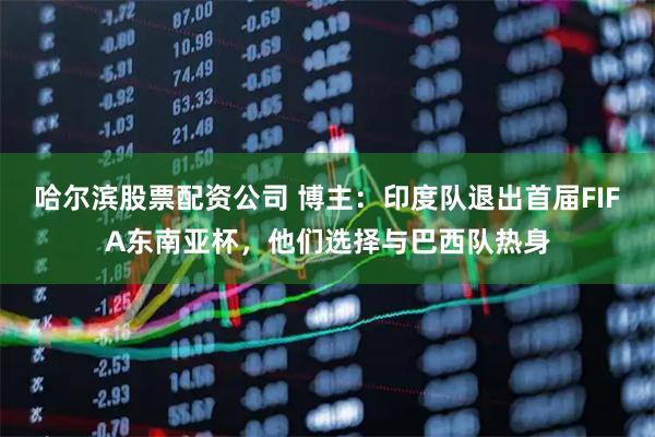 哈尔滨股票配资公司 博主：印度队退出首届FIFA东南亚杯，他们选择与巴西队热身