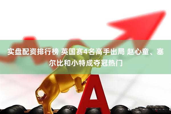 实盘配资排行榜 英国赛4名高手出局 赵心童、塞尔比和小特成夺冠热门